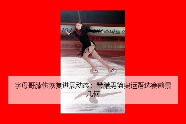 字母哥膝伤恢复进展动态：希腊男篮奥运落选赛前景几何