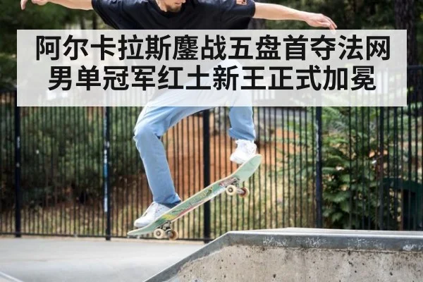 阿尔卡拉斯鏖战五盘首夺法网男单冠军红土新王正式加冕
